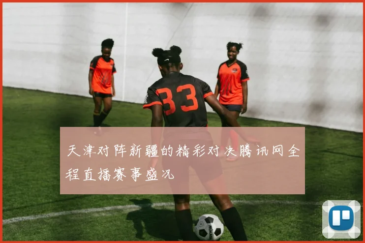 天津对阵新疆的精彩对决腾讯网全程直播赛事盛况
