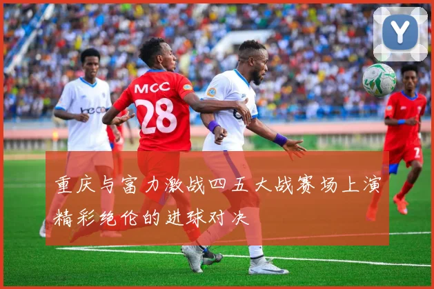 重庆与富力激战四五大战赛场上演精彩绝伦的进球对决