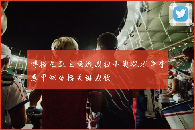 博格尼亚主场迎战拉齐奥双方争夺意甲积分榜关键战役