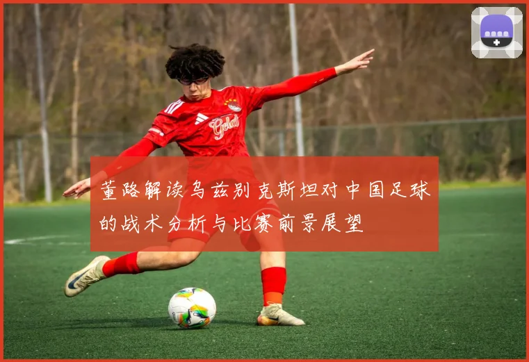 董路解读乌兹别克斯坦对中国足球的战术分析与比赛前景展望
