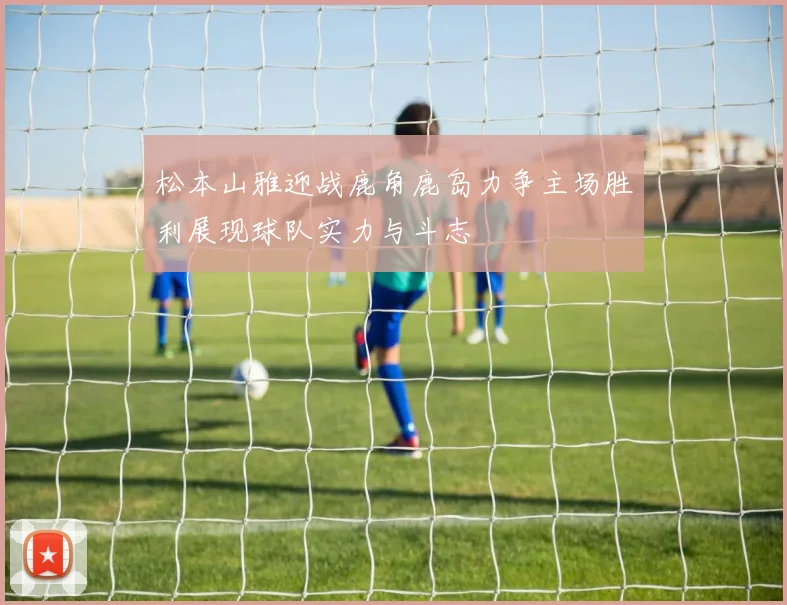 松本山雅迎战鹿角鹿岛力争主场胜利展现球队实力与斗志