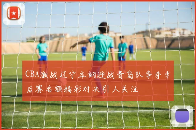 CBA激战辽宁本钢迎战青岛队争夺季后赛名额精彩对决引人关注