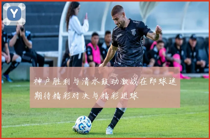 神户胜利与清水鼓动激战在即球迷期待精彩对决与精彩进球