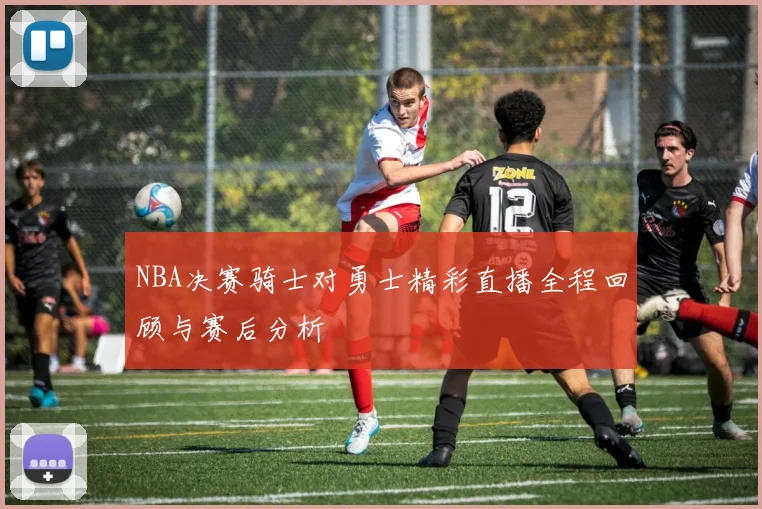 NBA决赛骑士对勇士精彩直播全程回顾与赛后分析