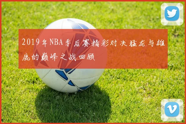 2019年NBA季后赛精彩对决猛龙与雄鹿的巅峰之战回顾
