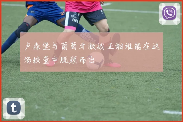 卢森堡与葡萄牙激战正酣谁能在这场较量中脱颖而出