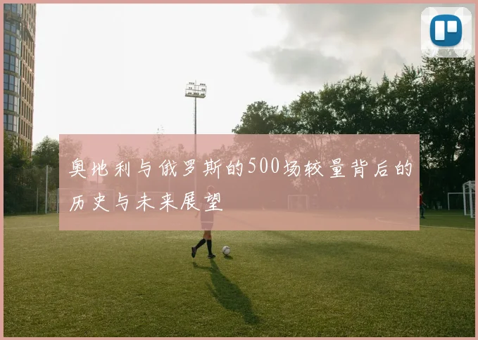 奥地利与俄罗斯的500场较量背后的历史与未来展望