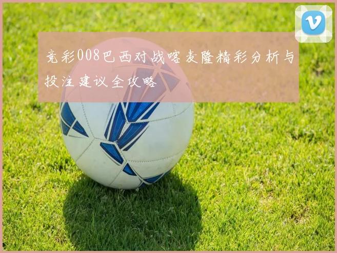 竞彩008巴西对战喀麦隆精彩分析与投注建议全攻略