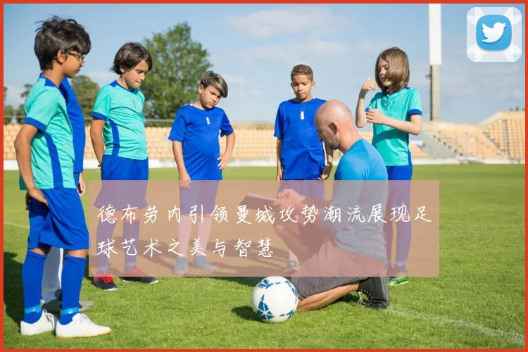 德布劳内引领曼城攻势潮流展现足球艺术之美与智慧