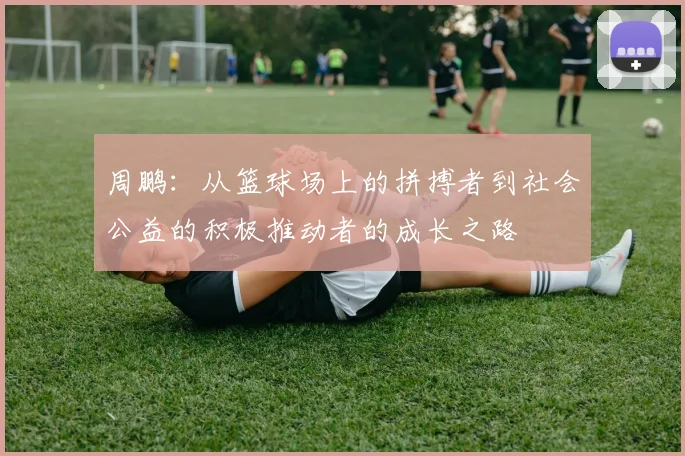 周鹏：从篮球场上的拼搏者到社会公益的积极推动者的成长之路