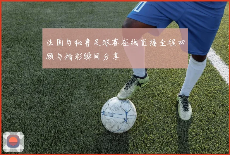 法国与秘鲁足球赛在线直播全程回顾与精彩瞬间分享