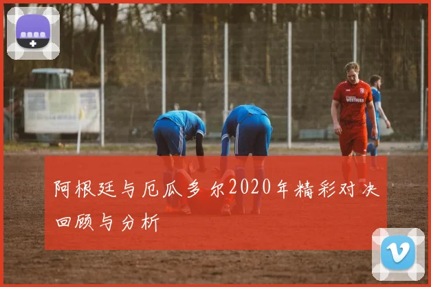 阿根廷与厄瓜多尔2020年精彩对决回顾与分析