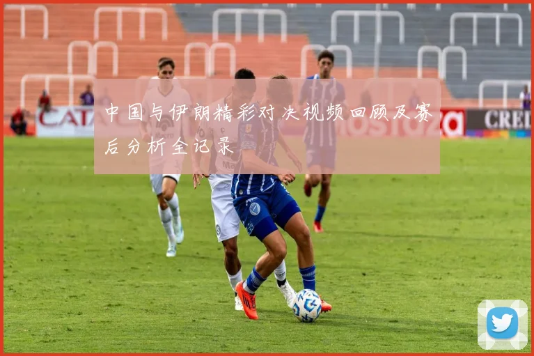 中国与伊朗精彩对决视频回顾及赛后分析全记录