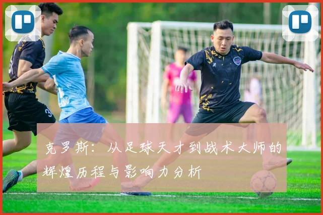 克罗斯：从足球天才到战术大师的辉煌历程与影响力分析