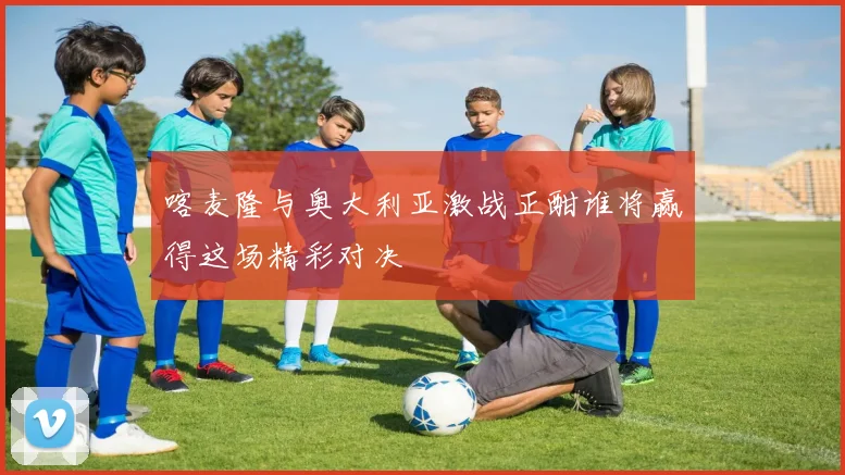 喀麦隆与奥大利亚激战正酣谁将赢得这场精彩对决