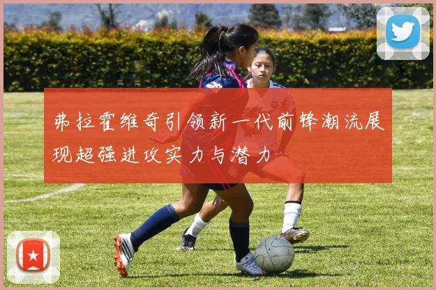 弗拉霍维奇引领新一代前锋潮流展现超强进攻实力与潜力