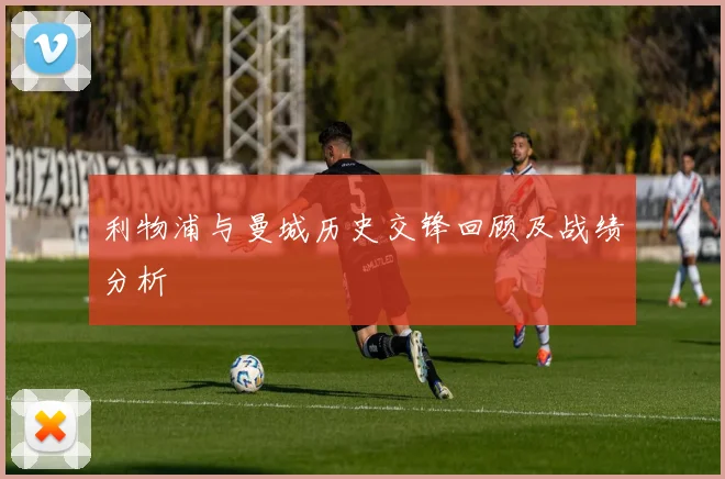 利物浦与曼城历史交锋回顾及战绩分析