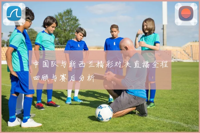 中国队与新西兰精彩对决直播全程回顾与赛后分析