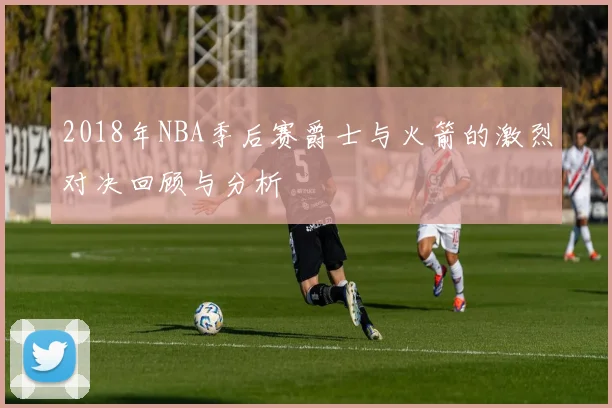 2018年NBA季后赛爵士与火箭的激烈对决回顾与分析