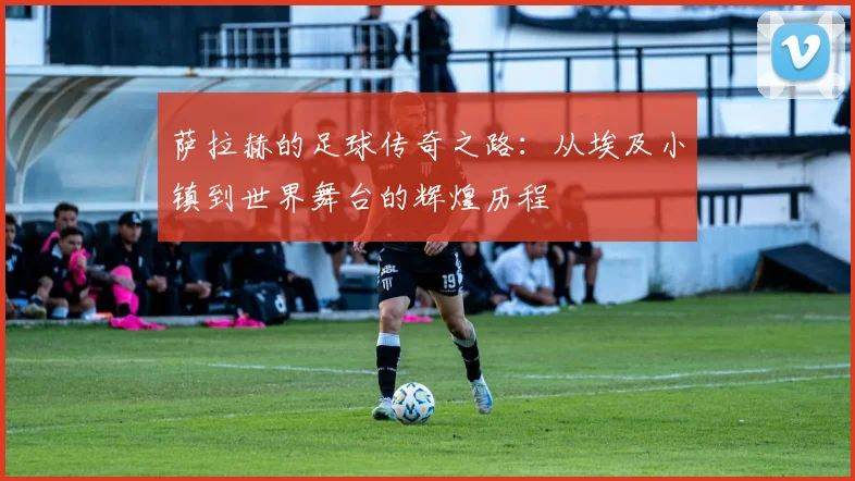 萨拉赫的足球传奇之路：从埃及小镇到世界舞台的辉煌历程