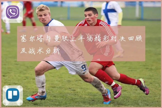 塞尔塔与曼联上半场精彩对决回顾及战术分析