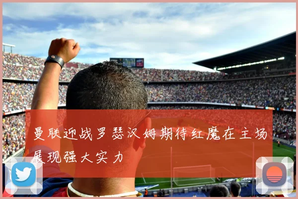 曼联迎战罗瑟汉姆期待红魔在主场展现强大实力