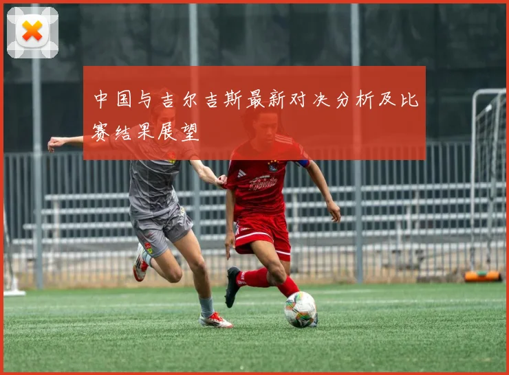中国与吉尔吉斯最新对决分析及比赛结果展望