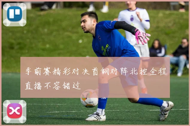 季前赛精彩对决首钢对阵北控全程直播不容错过