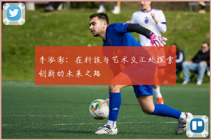李泓澎：在科技与艺术交汇处探索创新的未来之路