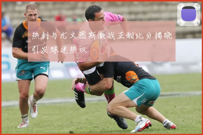 热刺与尤文图斯激战正酣比分揭晓引发球迷热议
