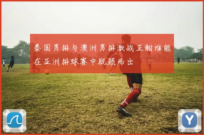 泰国男排与澳洲男排激战正酣谁能在亚洲排球赛中脱颖而出