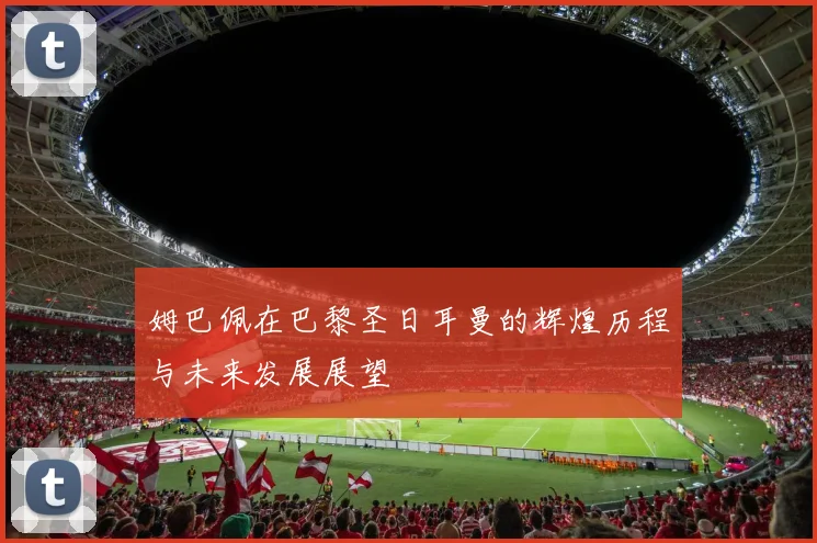 姆巴佩在巴黎圣日耳曼的辉煌历程与未来发展展望