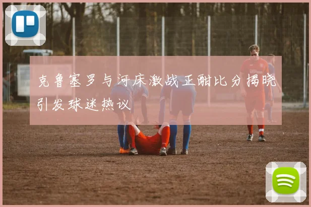 克鲁塞罗与河床激战正酣比分揭晓引发球迷热议