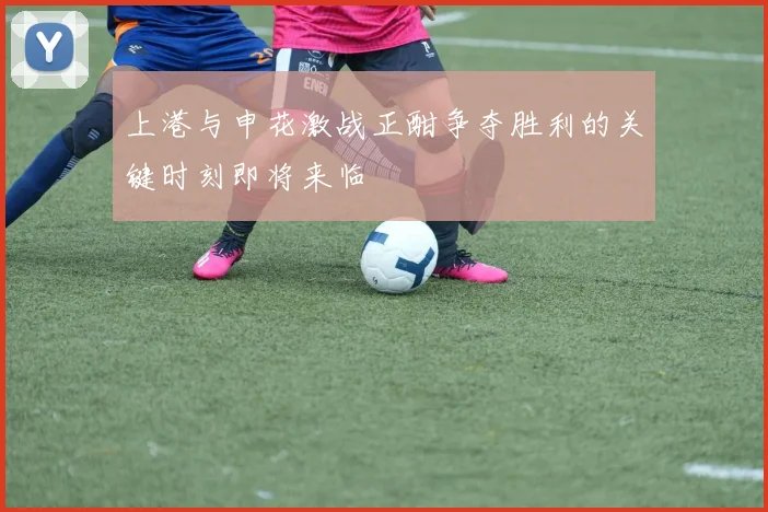 上港与申花激战正酣争夺胜利的关键时刻即将来临