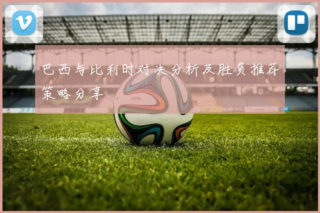 巴西与比利时对决分析及胜负推荐策略分享