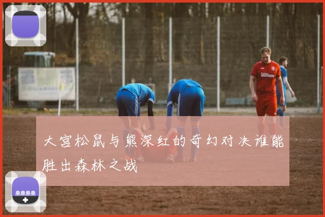 大宫松鼠与熊深红的奇幻对决谁能胜出森林之战