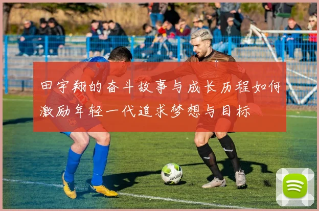 田宇翔的奋斗故事与成长历程如何激励年轻一代追求梦想与目标