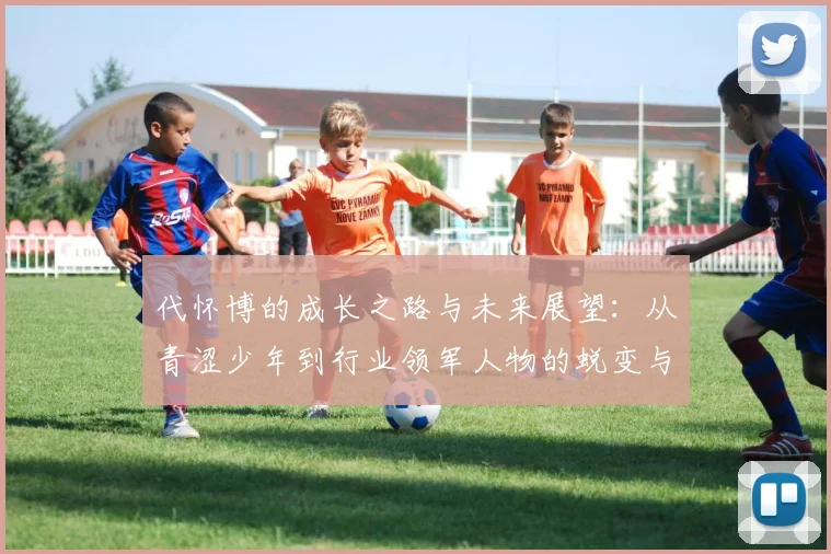 代怀博的成长之路与未来展望：从青涩少年到行业领军人物的蜕变与思考