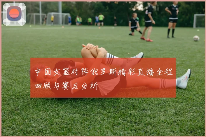 中国女篮对阵俄罗斯精彩直播全程回顾与赛后分析