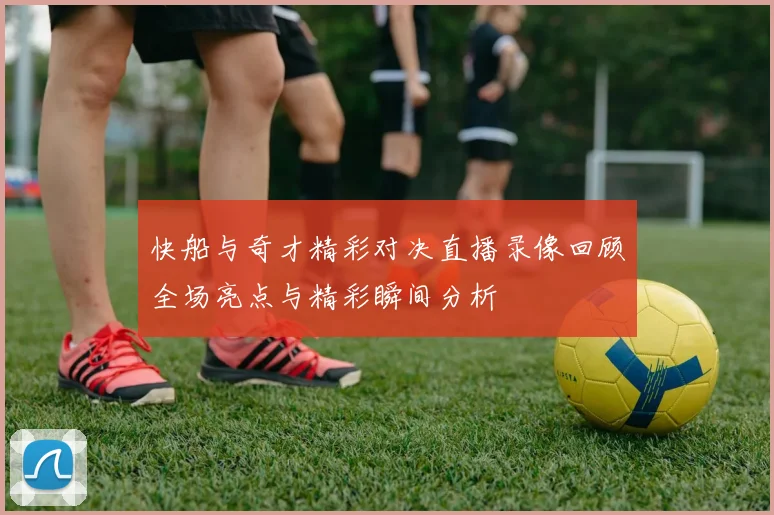 快船与奇才精彩对决直播录像回顾全场亮点与精彩瞬间分析