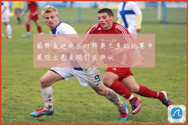 前锋麦迪逊在对阵奥兰多的比赛中展现出色表现引发热议