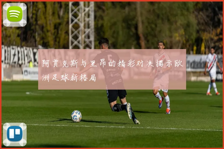 阿贾克斯与里昂的精彩对决揭示欧洲足球新格局