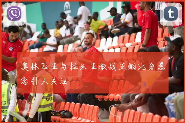 奥林匹亚与拉米亚激战正酣比分悬念引人关注