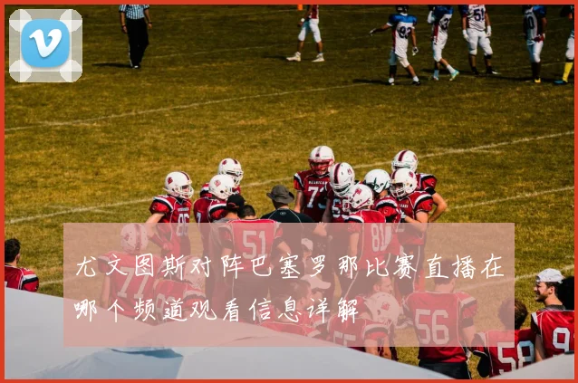 尤文图斯对阵巴塞罗那比赛直播在哪个频道观看信息详解