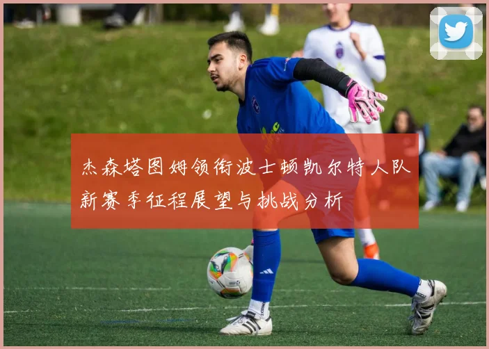 杰森塔图姆领衔波士顿凯尔特人队新赛季征程展望与挑战分析