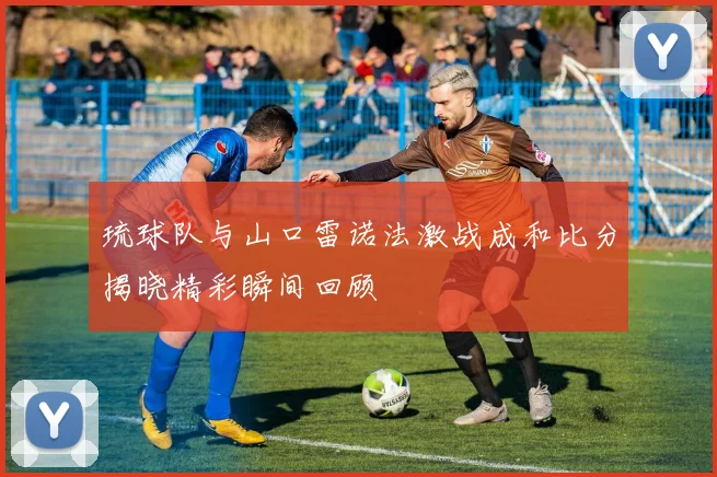 琉球队与山口雷诺法激战成和比分揭晓精彩瞬间回顾