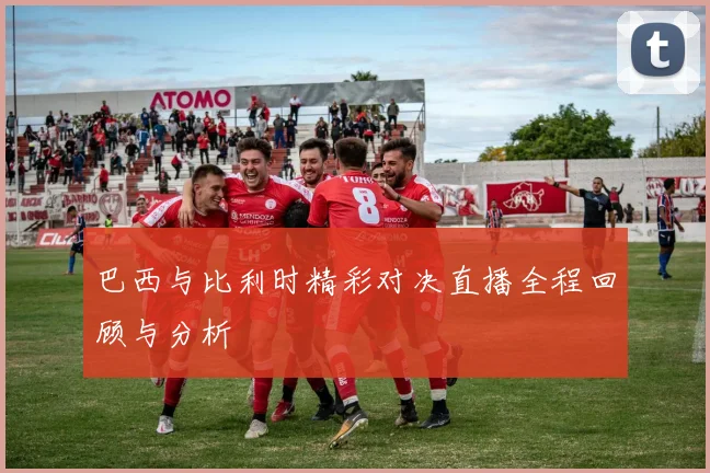 巴西与比利时精彩对决直播全程回顾与分析