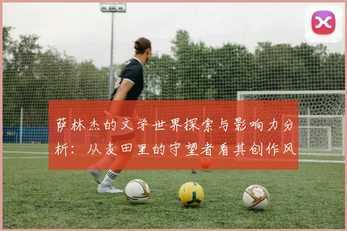 萨林杰的文学世界探索与影响力分析：从麦田里的守望者看其创作风格与主题