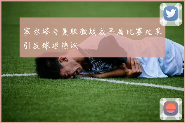 塞尔塔与曼联激战成平局比赛结果引发球迷热议