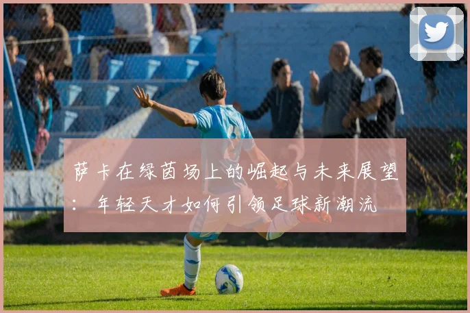 萨卡在绿茵场上的崛起与未来展望：年轻天才如何引领足球新潮流